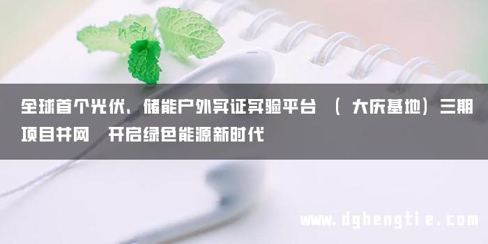 全球首个光伏、储能户外实证实验平台 (大庆基地)三期项目并网 开启绿色能源新时代